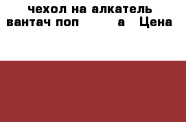 чехол на алкатель вантач поп 4  5056а › Цена ­ 150 - Владимирская обл. Другое » Продам   . Владимирская обл.